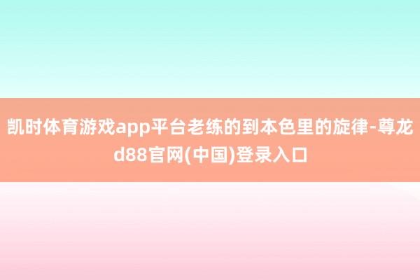 凯时体育游戏app平台老练的到本色里的旋律-尊龙d88官网(中国)登录入口