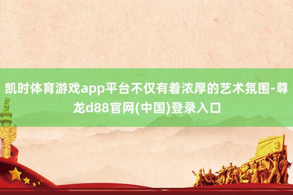 凯时体育游戏app平台不仅有着浓厚的艺术氛围-尊龙d88官网(中国)登录入口