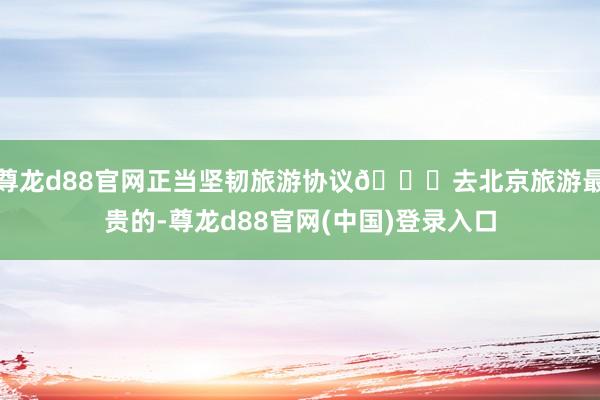 尊龙d88官网正当坚韧旅游协议🌇去北京旅游最贵的-尊龙d88官网(中国)登录入口