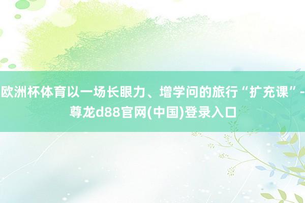 欧洲杯体育以一场长眼力、增学问的旅行“扩充课”-尊龙d88官网(中国)登录入口