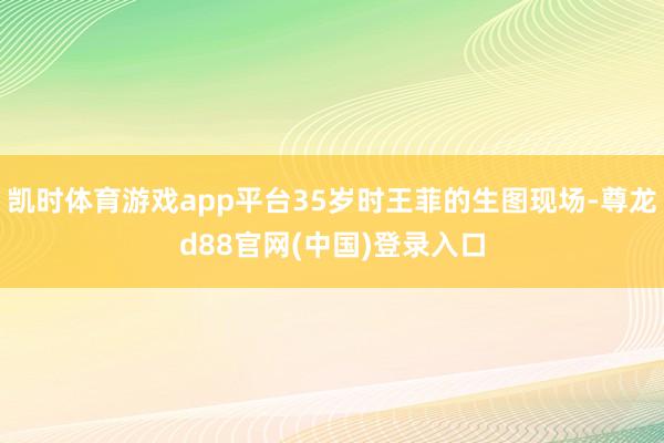 凯时体育游戏app平台35岁时王菲的生图现场-尊龙d88官网(中国)登录入口