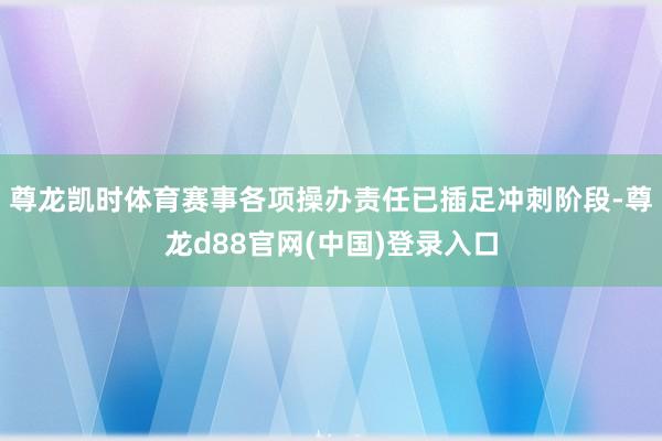 尊龙凯时体育赛事各项操办责任已插足冲刺阶段-尊龙d88官网(中国)登录入口