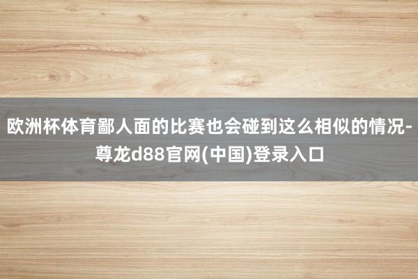 欧洲杯体育鄙人面的比赛也会碰到这么相似的情况-尊龙d88官网(中国)登录入口