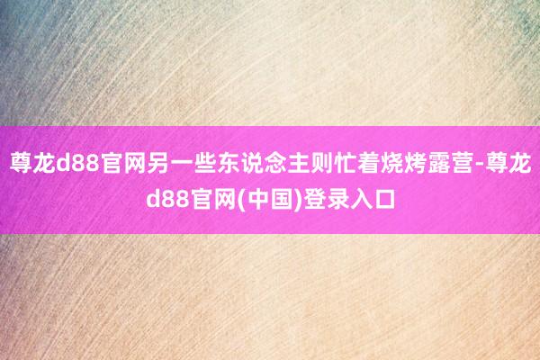 尊龙d88官网另一些东说念主则忙着烧烤露营-尊龙d88官网(中国)登录入口