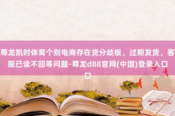 尊龙凯时体育个别电商存在货分歧板、过期发货、客服已读不回等问题-尊龙d88官网(中国)登录入口