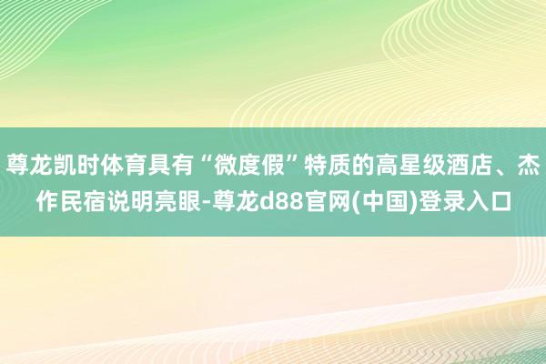 尊龙凯时体育具有“微度假”特质的高星级酒店、杰作民宿说明亮眼-尊龙d88官网(中国)登录入口