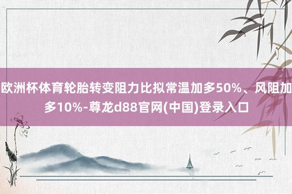 欧洲杯体育轮胎转变阻力比拟常温加多50%、风阻加多10%-尊龙d88官网(中国)登录入口